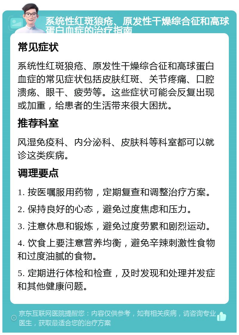 系统性红斑狼疮、原发性干燥综合征和高球蛋白血症的治疗指南 常见症状 系统性红斑狼疮、原发性干燥综合征和高球蛋白血症的常见症状包括皮肤红斑、关节疼痛、口腔溃疡、眼干、疲劳等。这些症状可能会反复出现或加重，给患者的生活带来很大困扰。 推荐科室 风湿免疫科、内分泌科、皮肤科等科室都可以就诊这类疾病。 调理要点 1. 按医嘱服用药物，定期复查和调整治疗方案。 2. 保持良好的心态，避免过度焦虑和压力。 3. 注意休息和锻炼，避免过度劳累和剧烈运动。 4. 饮食上要注意营养均衡，避免辛辣刺激性食物和过度油腻的食物。 5. 定期进行体检和检查，及时发现和处理并发症和其他健康问题。