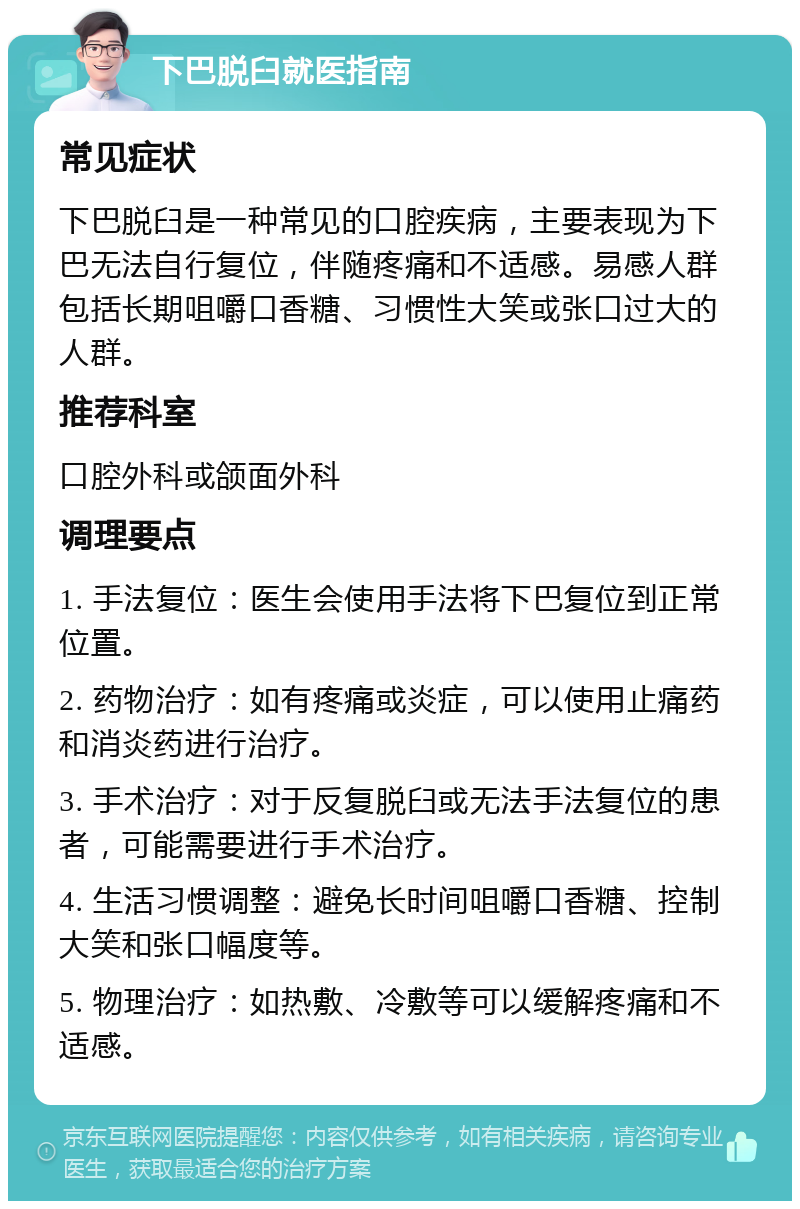 下巴脱臼就医指南 常见症状 下巴脱臼是一种常见的口腔疾病，主要表现为下巴无法自行复位，伴随疼痛和不适感。易感人群包括长期咀嚼口香糖、习惯性大笑或张口过大的人群。 推荐科室 口腔外科或颌面外科 调理要点 1. 手法复位：医生会使用手法将下巴复位到正常位置。 2. 药物治疗：如有疼痛或炎症，可以使用止痛药和消炎药进行治疗。 3. 手术治疗：对于反复脱臼或无法手法复位的患者，可能需要进行手术治疗。 4. 生活习惯调整：避免长时间咀嚼口香糖、控制大笑和张口幅度等。 5. 物理治疗：如热敷、冷敷等可以缓解疼痛和不适感。