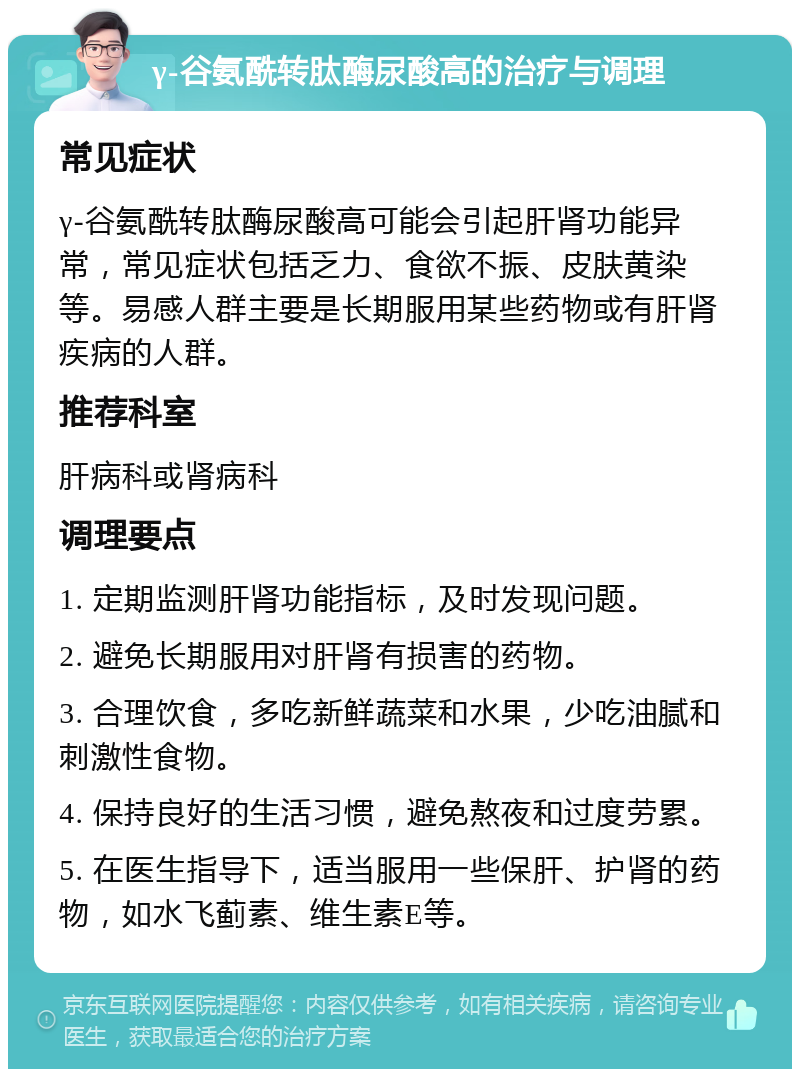 γ-谷氨酰转肽酶尿酸高的治疗与调理 常见症状 γ-谷氨酰转肽酶尿酸高可能会引起肝肾功能异常，常见症状包括乏力、食欲不振、皮肤黄染等。易感人群主要是长期服用某些药物或有肝肾疾病的人群。 推荐科室 肝病科或肾病科 调理要点 1. 定期监测肝肾功能指标，及时发现问题。 2. 避免长期服用对肝肾有损害的药物。 3. 合理饮食，多吃新鲜蔬菜和水果，少吃油腻和刺激性食物。 4. 保持良好的生活习惯，避免熬夜和过度劳累。 5. 在医生指导下，适当服用一些保肝、护肾的药物，如水飞蓟素、维生素E等。