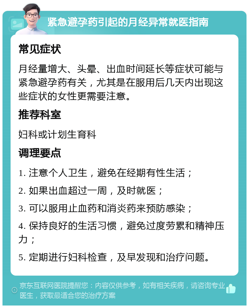 紧急避孕药引起的月经异常就医指南 常见症状 月经量增大、头晕、出血时间延长等症状可能与紧急避孕药有关，尤其是在服用后几天内出现这些症状的女性更需要注意。 推荐科室 妇科或计划生育科 调理要点 1. 注意个人卫生，避免在经期有性生活； 2. 如果出血超过一周，及时就医； 3. 可以服用止血药和消炎药来预防感染； 4. 保持良好的生活习惯，避免过度劳累和精神压力； 5. 定期进行妇科检查，及早发现和治疗问题。