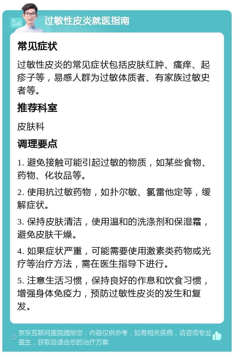 过敏性皮炎就医指南 常见症状 过敏性皮炎的常见症状包括皮肤红肿、瘙痒、起疹子等，易感人群为过敏体质者、有家族过敏史者等。 推荐科室 皮肤科 调理要点 1. 避免接触可能引起过敏的物质，如某些食物、药物、化妆品等。 2. 使用抗过敏药物，如扑尔敏、氯雷他定等，缓解症状。 3. 保持皮肤清洁，使用温和的洗涤剂和保湿霜，避免皮肤干燥。 4. 如果症状严重，可能需要使用激素类药物或光疗等治疗方法，需在医生指导下进行。 5. 注意生活习惯，保持良好的作息和饮食习惯，增强身体免疫力，预防过敏性皮炎的发生和复发。