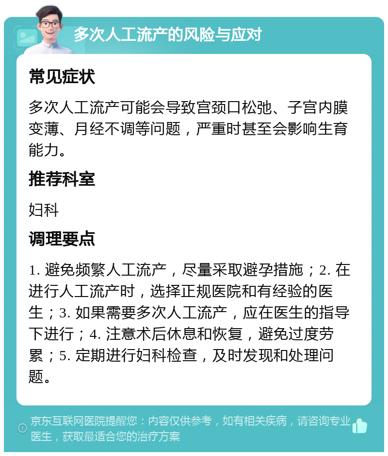 多次人工流产的风险与应对 常见症状 多次人工流产可能会导致宫颈口松弛、子宫内膜变薄、月经不调等问题，严重时甚至会影响生育能力。 推荐科室 妇科 调理要点 1. 避免频繁人工流产，尽量采取避孕措施；2. 在进行人工流产时，选择正规医院和有经验的医生；3. 如果需要多次人工流产，应在医生的指导下进行；4. 注意术后休息和恢复，避免过度劳累；5. 定期进行妇科检查，及时发现和处理问题。