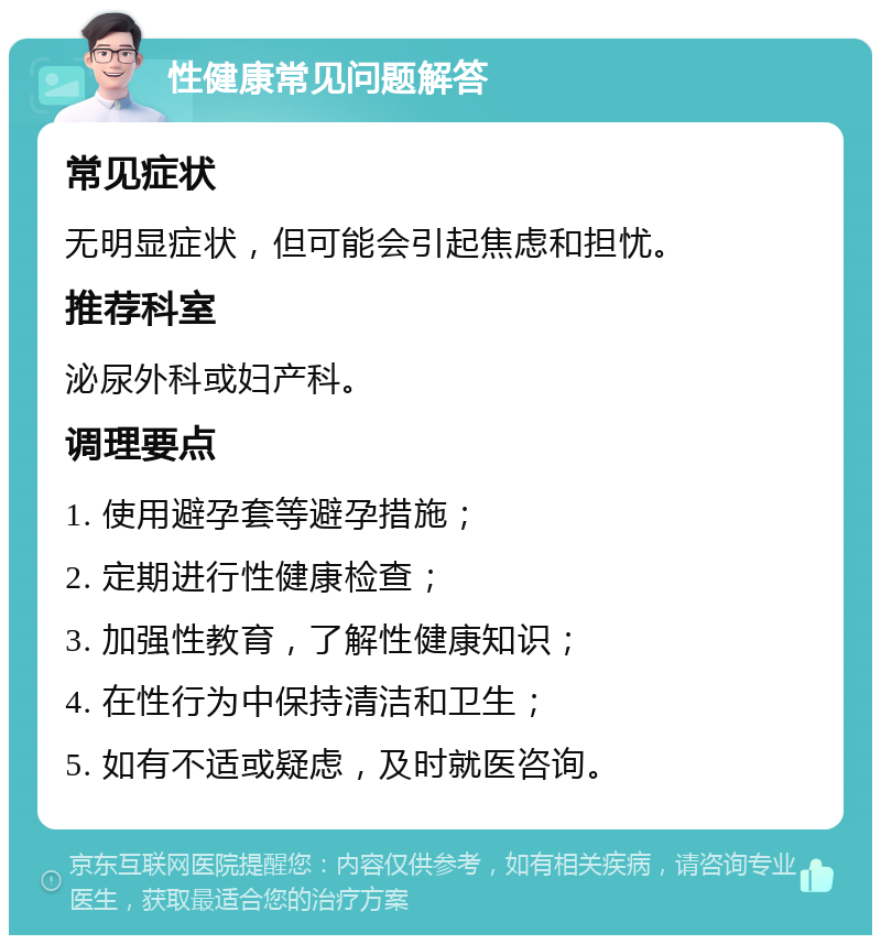 性健康常见问题解答 常见症状 无明显症状，但可能会引起焦虑和担忧。 推荐科室 泌尿外科或妇产科。 调理要点 1. 使用避孕套等避孕措施； 2. 定期进行性健康检查； 3. 加强性教育，了解性健康知识； 4. 在性行为中保持清洁和卫生； 5. 如有不适或疑虑，及时就医咨询。