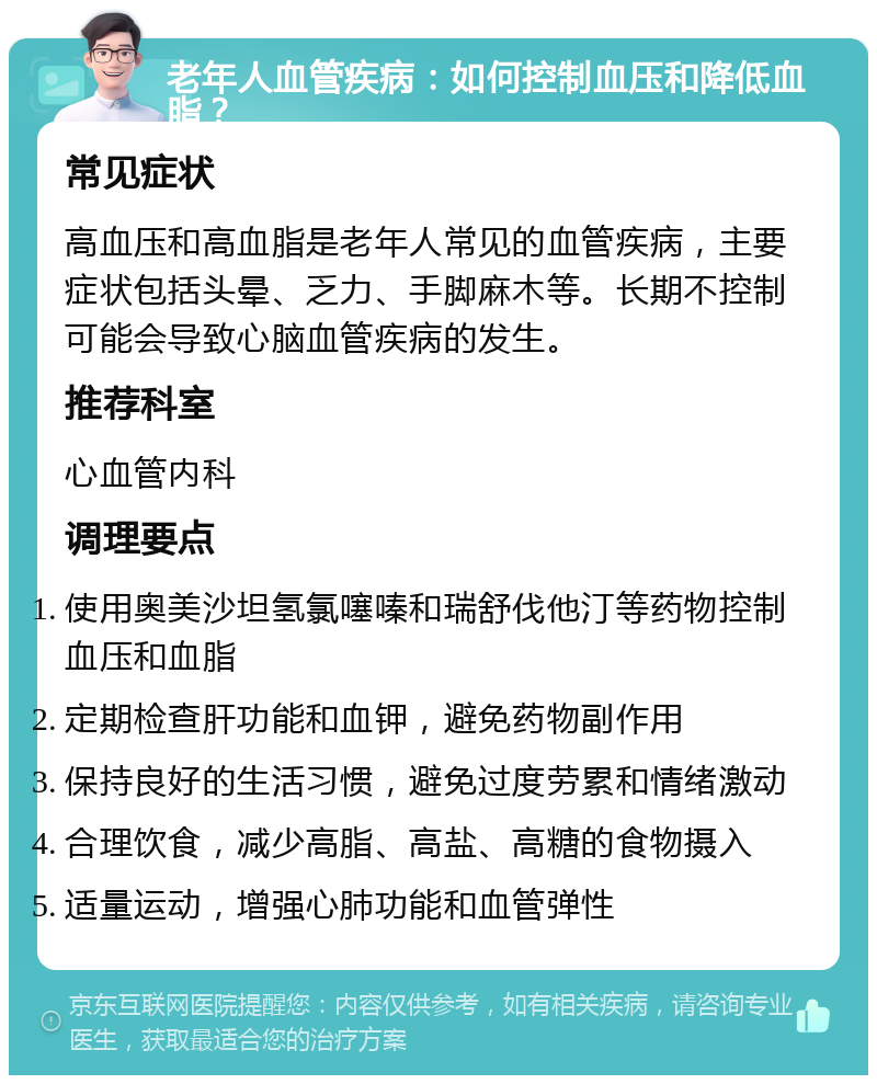 老年人血管疾病：如何控制血压和降低血脂？ 常见症状 高血压和高血脂是老年人常见的血管疾病，主要症状包括头晕、乏力、手脚麻木等。长期不控制可能会导致心脑血管疾病的发生。 推荐科室 心血管内科 调理要点 使用奥美沙坦氢氯噻嗪和瑞舒伐他汀等药物控制血压和血脂 定期检查肝功能和血钾，避免药物副作用 保持良好的生活习惯，避免过度劳累和情绪激动 合理饮食，减少高脂、高盐、高糖的食物摄入 适量运动，增强心肺功能和血管弹性