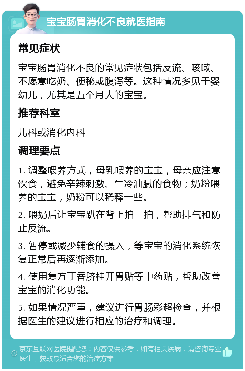 宝宝肠胃消化不良就医指南 常见症状 宝宝肠胃消化不良的常见症状包括反流、咳嗽、不愿意吃奶、便秘或腹泻等。这种情况多见于婴幼儿，尤其是五个月大的宝宝。 推荐科室 儿科或消化内科 调理要点 1. 调整喂养方式，母乳喂养的宝宝，母亲应注意饮食，避免辛辣刺激、生冷油腻的食物；奶粉喂养的宝宝，奶粉可以稀释一些。 2. 喂奶后让宝宝趴在背上拍一拍，帮助排气和防止反流。 3. 暂停或减少辅食的摄入，等宝宝的消化系统恢复正常后再逐渐添加。 4. 使用复方丁香脐桂开胃贴等中药贴，帮助改善宝宝的消化功能。 5. 如果情况严重，建议进行胃肠彩超检查，并根据医生的建议进行相应的治疗和调理。