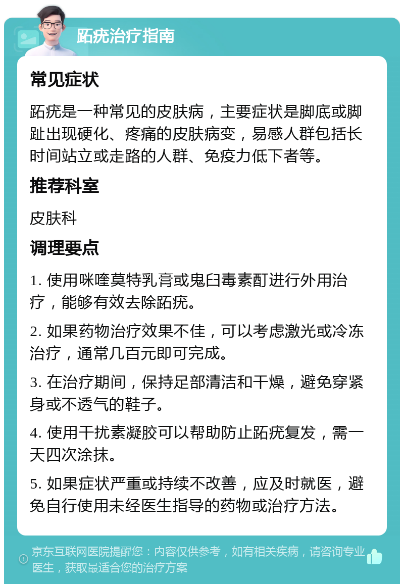 跖疣治疗指南 常见症状 跖疣是一种常见的皮肤病，主要症状是脚底或脚趾出现硬化、疼痛的皮肤病变，易感人群包括长时间站立或走路的人群、免疫力低下者等。 推荐科室 皮肤科 调理要点 1. 使用咪喹莫特乳膏或鬼臼毒素酊进行外用治疗，能够有效去除跖疣。 2. 如果药物治疗效果不佳，可以考虑激光或冷冻治疗，通常几百元即可完成。 3. 在治疗期间，保持足部清洁和干燥，避免穿紧身或不透气的鞋子。 4. 使用干扰素凝胶可以帮助防止跖疣复发，需一天四次涂抹。 5. 如果症状严重或持续不改善，应及时就医，避免自行使用未经医生指导的药物或治疗方法。