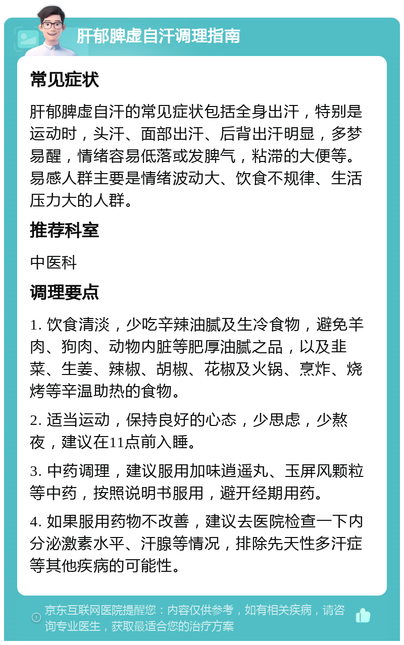 肝郁脾虚自汗调理指南 常见症状 肝郁脾虚自汗的常见症状包括全身出汗，特别是运动时，头汗、面部出汗、后背出汗明显，多梦易醒，情绪容易低落或发脾气，粘滞的大便等。易感人群主要是情绪波动大、饮食不规律、生活压力大的人群。 推荐科室 中医科 调理要点 1. 饮食清淡，少吃辛辣油腻及生冷食物，避免羊肉、狗肉、动物内脏等肥厚油腻之品，以及韭菜、生姜、辣椒、胡椒、花椒及火锅、烹炸、烧烤等辛温助热的食物。 2. 适当运动，保持良好的心态，少思虑，少熬夜，建议在11点前入睡。 3. 中药调理，建议服用加味逍遥丸、玉屏风颗粒等中药，按照说明书服用，避开经期用药。 4. 如果服用药物不改善，建议去医院检查一下内分泌激素水平、汗腺等情况，排除先天性多汗症等其他疾病的可能性。