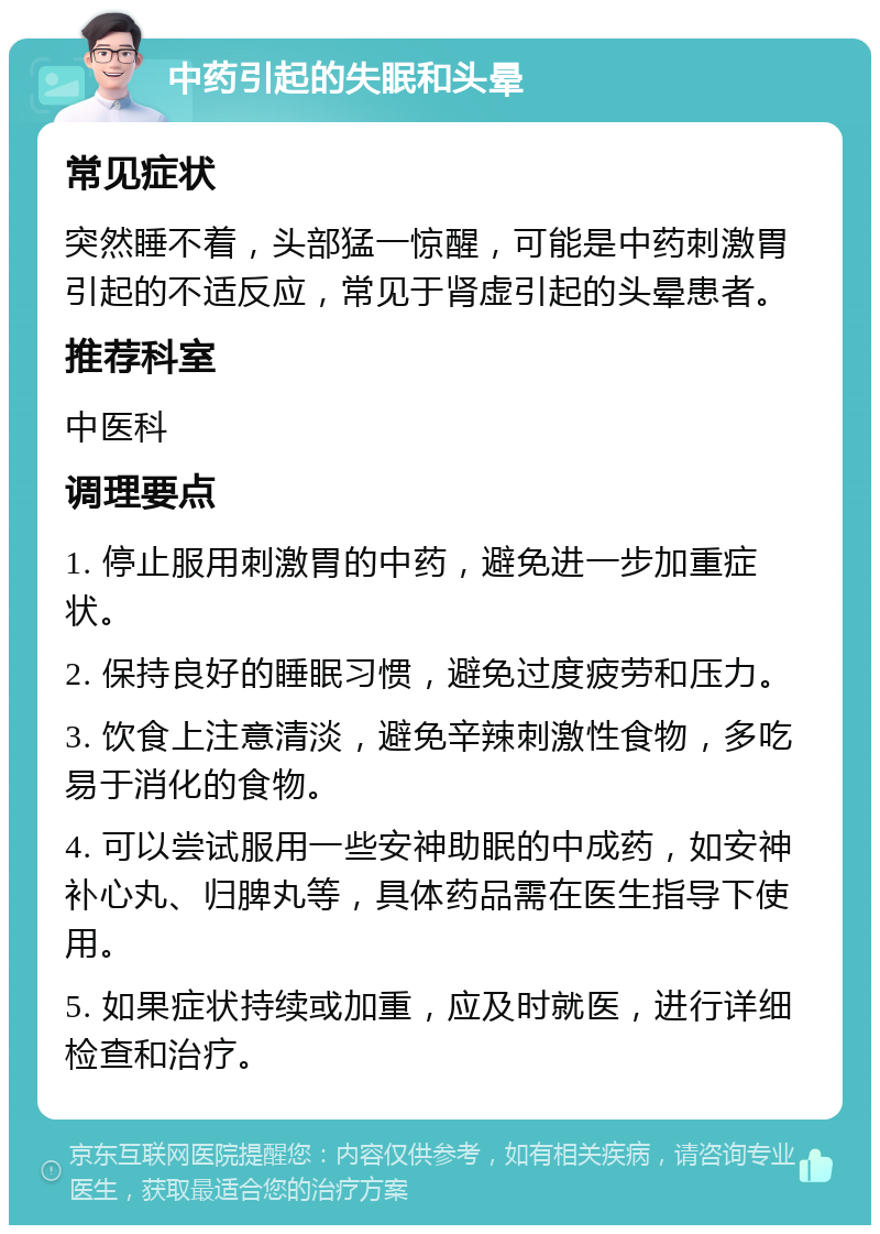 中药引起的失眠和头晕 常见症状 突然睡不着，头部猛一惊醒，可能是中药刺激胃引起的不适反应，常见于肾虚引起的头晕患者。 推荐科室 中医科 调理要点 1. 停止服用刺激胃的中药，避免进一步加重症状。 2. 保持良好的睡眠习惯，避免过度疲劳和压力。 3. 饮食上注意清淡，避免辛辣刺激性食物，多吃易于消化的食物。 4. 可以尝试服用一些安神助眠的中成药，如安神补心丸、归脾丸等，具体药品需在医生指导下使用。 5. 如果症状持续或加重，应及时就医，进行详细检查和治疗。