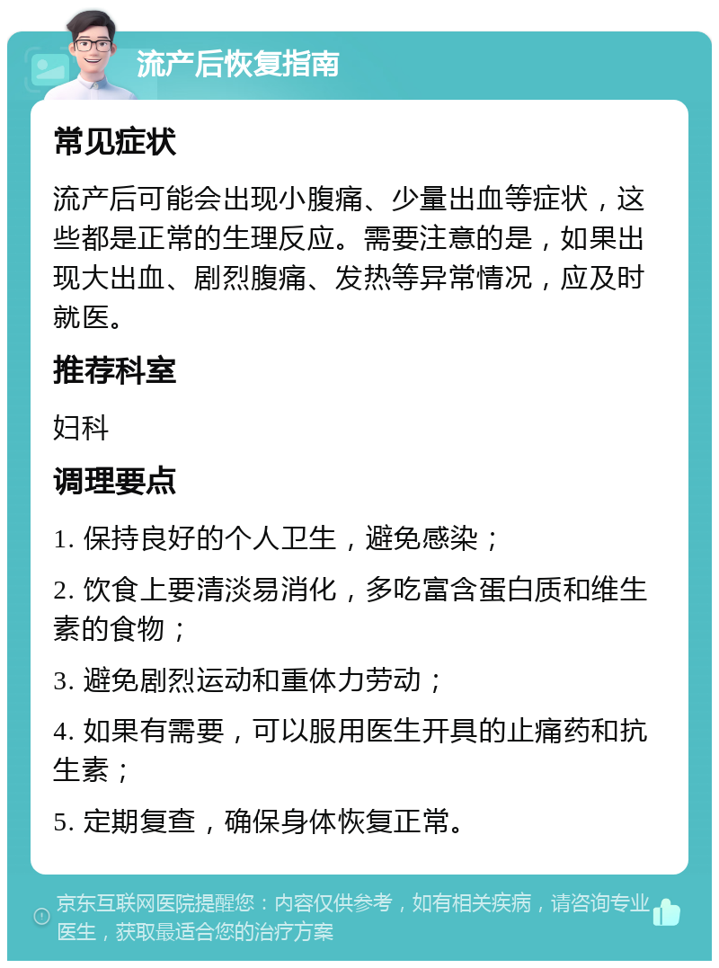 流产后恢复指南 常见症状 流产后可能会出现小腹痛、少量出血等症状，这些都是正常的生理反应。需要注意的是，如果出现大出血、剧烈腹痛、发热等异常情况，应及时就医。 推荐科室 妇科 调理要点 1. 保持良好的个人卫生，避免感染； 2. 饮食上要清淡易消化，多吃富含蛋白质和维生素的食物； 3. 避免剧烈运动和重体力劳动； 4. 如果有需要，可以服用医生开具的止痛药和抗生素； 5. 定期复查，确保身体恢复正常。