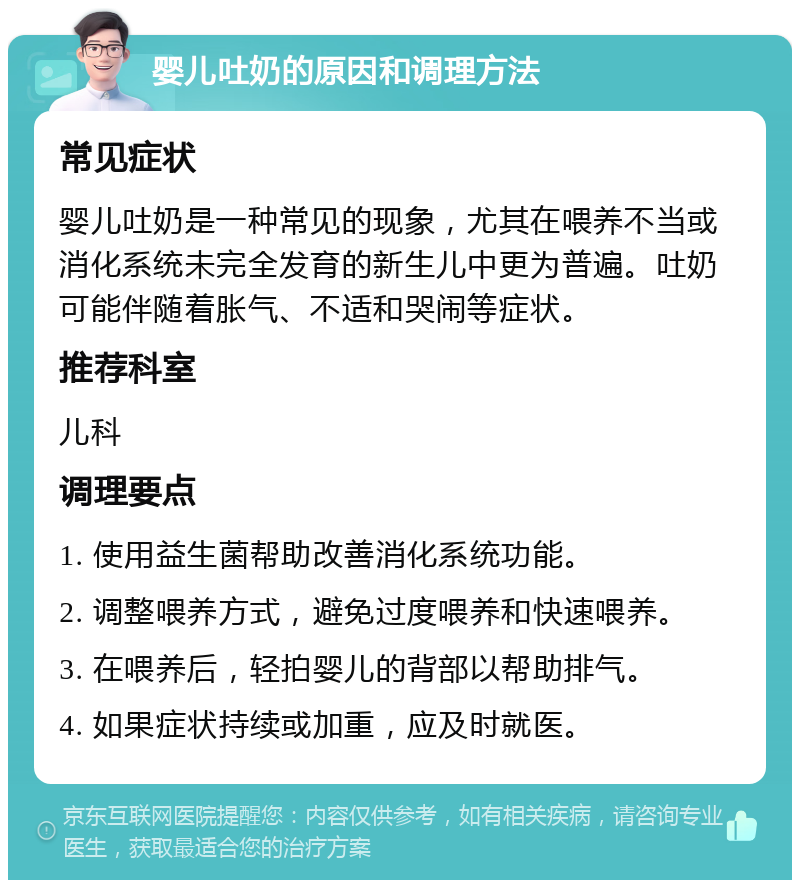 婴儿吐奶的原因和调理方法 常见症状 婴儿吐奶是一种常见的现象，尤其在喂养不当或消化系统未完全发育的新生儿中更为普遍。吐奶可能伴随着胀气、不适和哭闹等症状。 推荐科室 儿科 调理要点 1. 使用益生菌帮助改善消化系统功能。 2. 调整喂养方式，避免过度喂养和快速喂养。 3. 在喂养后，轻拍婴儿的背部以帮助排气。 4. 如果症状持续或加重，应及时就医。