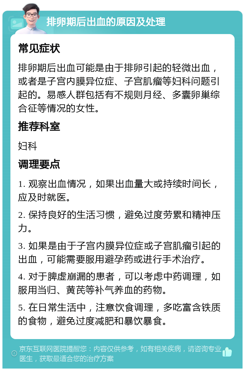 排卵期后出血的原因及处理 常见症状 排卵期后出血可能是由于排卵引起的轻微出血，或者是子宫内膜异位症、子宫肌瘤等妇科问题引起的。易感人群包括有不规则月经、多囊卵巢综合征等情况的女性。 推荐科室 妇科 调理要点 1. 观察出血情况，如果出血量大或持续时间长，应及时就医。 2. 保持良好的生活习惯，避免过度劳累和精神压力。 3. 如果是由于子宫内膜异位症或子宫肌瘤引起的出血，可能需要服用避孕药或进行手术治疗。 4. 对于脾虚崩漏的患者，可以考虑中药调理，如服用当归、黄芪等补气养血的药物。 5. 在日常生活中，注意饮食调理，多吃富含铁质的食物，避免过度减肥和暴饮暴食。