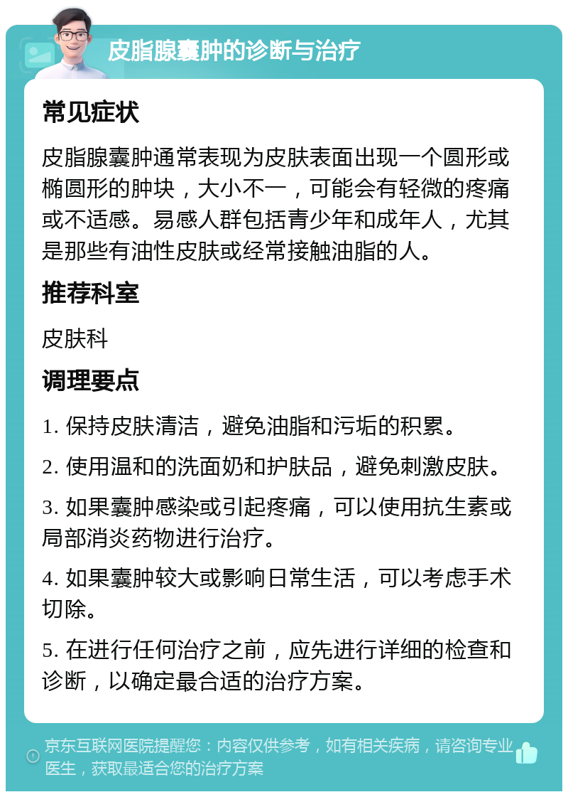 皮脂腺囊肿的诊断与治疗 常见症状 皮脂腺囊肿通常表现为皮肤表面出现一个圆形或椭圆形的肿块，大小不一，可能会有轻微的疼痛或不适感。易感人群包括青少年和成年人，尤其是那些有油性皮肤或经常接触油脂的人。 推荐科室 皮肤科 调理要点 1. 保持皮肤清洁，避免油脂和污垢的积累。 2. 使用温和的洗面奶和护肤品，避免刺激皮肤。 3. 如果囊肿感染或引起疼痛，可以使用抗生素或局部消炎药物进行治疗。 4. 如果囊肿较大或影响日常生活，可以考虑手术切除。 5. 在进行任何治疗之前，应先进行详细的检查和诊断，以确定最合适的治疗方案。