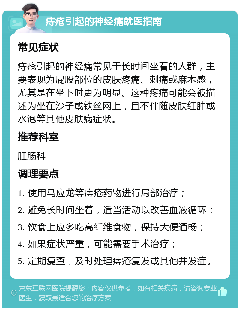 痔疮引起的神经痛就医指南 常见症状 痔疮引起的神经痛常见于长时间坐着的人群，主要表现为屁股部位的皮肤疼痛、刺痛或麻木感，尤其是在坐下时更为明显。这种疼痛可能会被描述为坐在沙子或铁丝网上，且不伴随皮肤红肿或水泡等其他皮肤病症状。 推荐科室 肛肠科 调理要点 1. 使用马应龙等痔疮药物进行局部治疗； 2. 避免长时间坐着，适当活动以改善血液循环； 3. 饮食上应多吃高纤维食物，保持大便通畅； 4. 如果症状严重，可能需要手术治疗； 5. 定期复查，及时处理痔疮复发或其他并发症。