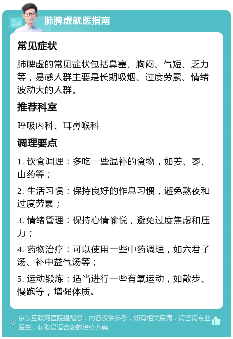 肺脾虚就医指南 常见症状 肺脾虚的常见症状包括鼻塞、胸闷、气短、乏力等，易感人群主要是长期吸烟、过度劳累、情绪波动大的人群。 推荐科室 呼吸内科、耳鼻喉科 调理要点 1. 饮食调理：多吃一些温补的食物，如姜、枣、山药等； 2. 生活习惯：保持良好的作息习惯，避免熬夜和过度劳累； 3. 情绪管理：保持心情愉悦，避免过度焦虑和压力； 4. 药物治疗：可以使用一些中药调理，如六君子汤、补中益气汤等； 5. 运动锻炼：适当进行一些有氧运动，如散步、慢跑等，增强体质。