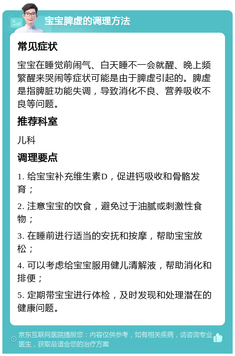 宝宝脾虚的调理方法 常见症状 宝宝在睡觉前闹气、白天睡不一会就醒、晚上频繁醒来哭闹等症状可能是由于脾虚引起的。脾虚是指脾脏功能失调，导致消化不良、营养吸收不良等问题。 推荐科室 儿科 调理要点 1. 给宝宝补充维生素D，促进钙吸收和骨骼发育； 2. 注意宝宝的饮食，避免过于油腻或刺激性食物； 3. 在睡前进行适当的安抚和按摩，帮助宝宝放松； 4. 可以考虑给宝宝服用健儿清解液，帮助消化和排便； 5. 定期带宝宝进行体检，及时发现和处理潜在的健康问题。