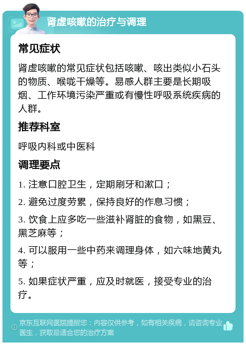 肾虚咳嗽的治疗与调理 常见症状 肾虚咳嗽的常见症状包括咳嗽、咳出类似小石头的物质、喉咙干燥等。易感人群主要是长期吸烟、工作环境污染严重或有慢性呼吸系统疾病的人群。 推荐科室 呼吸内科或中医科 调理要点 1. 注意口腔卫生，定期刷牙和漱口； 2. 避免过度劳累，保持良好的作息习惯； 3. 饮食上应多吃一些滋补肾脏的食物，如黑豆、黑芝麻等； 4. 可以服用一些中药来调理身体，如六味地黄丸等； 5. 如果症状严重，应及时就医，接受专业的治疗。