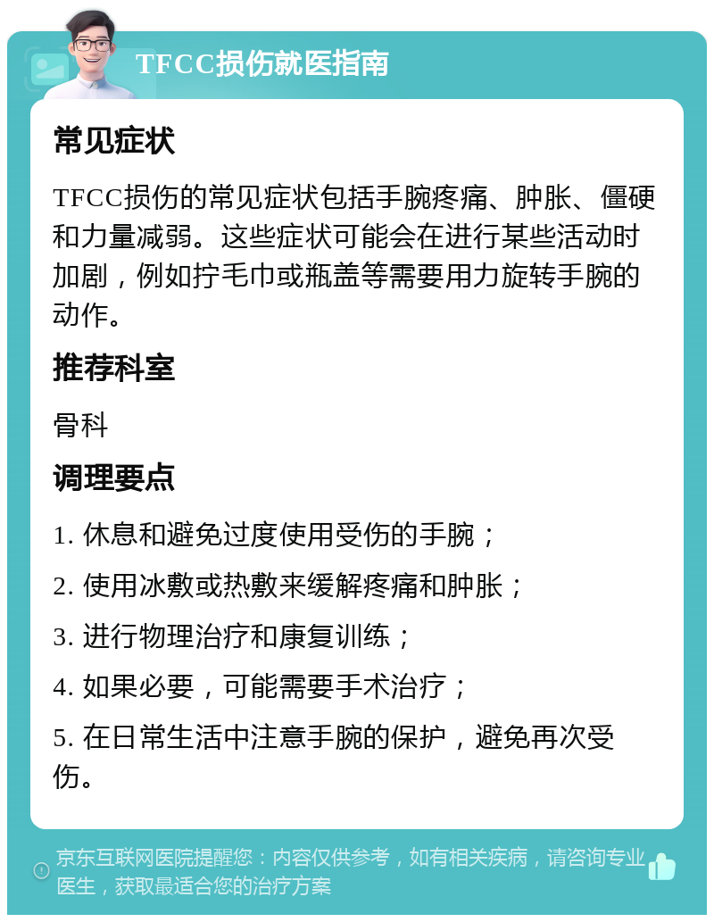 TFCC损伤就医指南 常见症状 TFCC损伤的常见症状包括手腕疼痛、肿胀、僵硬和力量减弱。这些症状可能会在进行某些活动时加剧，例如拧毛巾或瓶盖等需要用力旋转手腕的动作。 推荐科室 骨科 调理要点 1. 休息和避免过度使用受伤的手腕； 2. 使用冰敷或热敷来缓解疼痛和肿胀； 3. 进行物理治疗和康复训练； 4. 如果必要，可能需要手术治疗； 5. 在日常生活中注意手腕的保护，避免再次受伤。