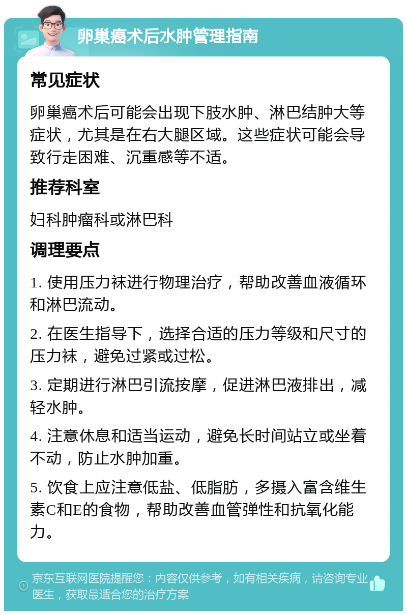 卵巢癌术后水肿管理指南 常见症状 卵巢癌术后可能会出现下肢水肿、淋巴结肿大等症状，尤其是在右大腿区域。这些症状可能会导致行走困难、沉重感等不适。 推荐科室 妇科肿瘤科或淋巴科 调理要点 1. 使用压力袜进行物理治疗，帮助改善血液循环和淋巴流动。 2. 在医生指导下，选择合适的压力等级和尺寸的压力袜，避免过紧或过松。 3. 定期进行淋巴引流按摩，促进淋巴液排出，减轻水肿。 4. 注意休息和适当运动，避免长时间站立或坐着不动，防止水肿加重。 5. 饮食上应注意低盐、低脂肪，多摄入富含维生素C和E的食物，帮助改善血管弹性和抗氧化能力。