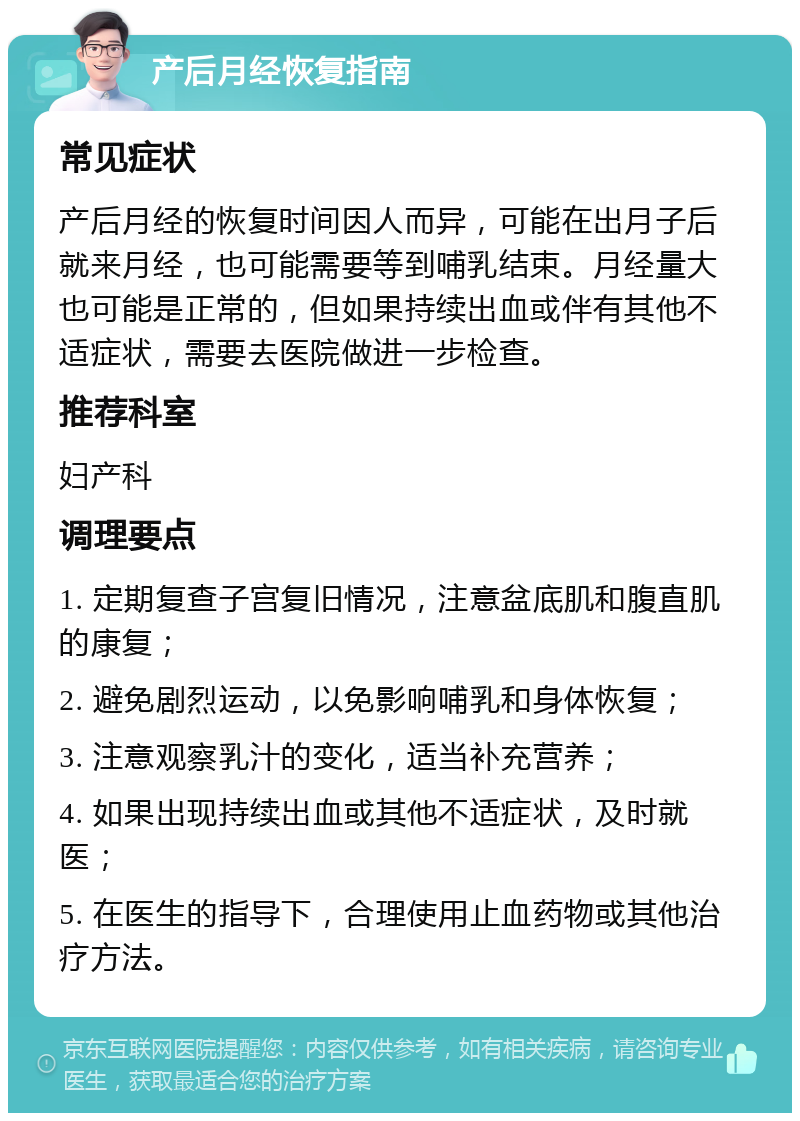 产后月经恢复指南 常见症状 产后月经的恢复时间因人而异，可能在出月子后就来月经，也可能需要等到哺乳结束。月经量大也可能是正常的，但如果持续出血或伴有其他不适症状，需要去医院做进一步检查。 推荐科室 妇产科 调理要点 1. 定期复查子宫复旧情况，注意盆底肌和腹直肌的康复； 2. 避免剧烈运动，以免影响哺乳和身体恢复； 3. 注意观察乳汁的变化，适当补充营养； 4. 如果出现持续出血或其他不适症状，及时就医； 5. 在医生的指导下，合理使用止血药物或其他治疗方法。