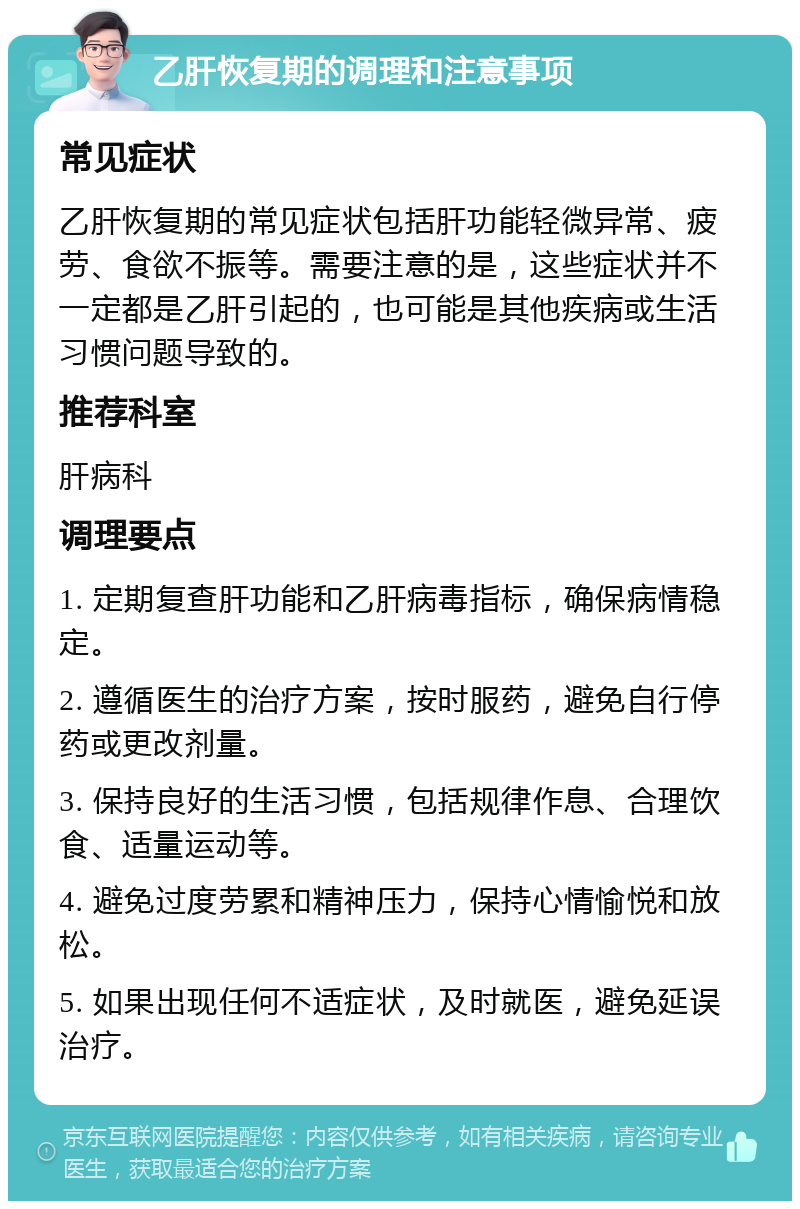 乙肝恢复期的调理和注意事项 常见症状 乙肝恢复期的常见症状包括肝功能轻微异常、疲劳、食欲不振等。需要注意的是，这些症状并不一定都是乙肝引起的，也可能是其他疾病或生活习惯问题导致的。 推荐科室 肝病科 调理要点 1. 定期复查肝功能和乙肝病毒指标，确保病情稳定。 2. 遵循医生的治疗方案，按时服药，避免自行停药或更改剂量。 3. 保持良好的生活习惯，包括规律作息、合理饮食、适量运动等。 4. 避免过度劳累和精神压力，保持心情愉悦和放松。 5. 如果出现任何不适症状，及时就医，避免延误治疗。