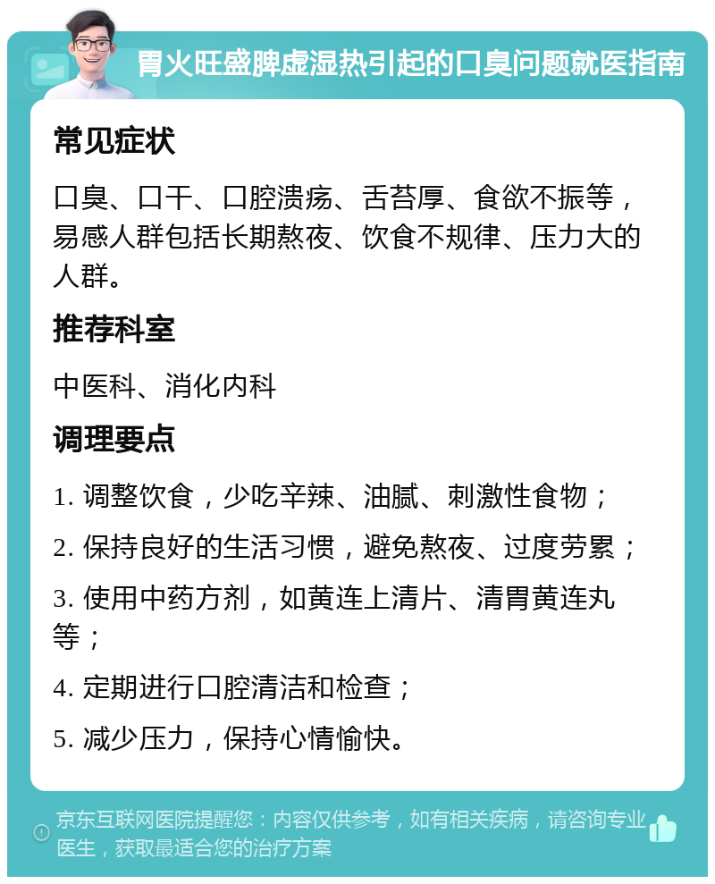 胃火旺盛脾虚湿热引起的口臭问题就医指南 常见症状 口臭、口干、口腔溃疡、舌苔厚、食欲不振等，易感人群包括长期熬夜、饮食不规律、压力大的人群。 推荐科室 中医科、消化内科 调理要点 1. 调整饮食，少吃辛辣、油腻、刺激性食物； 2. 保持良好的生活习惯，避免熬夜、过度劳累； 3. 使用中药方剂，如黄连上清片、清胃黄连丸等； 4. 定期进行口腔清洁和检查； 5. 减少压力，保持心情愉快。