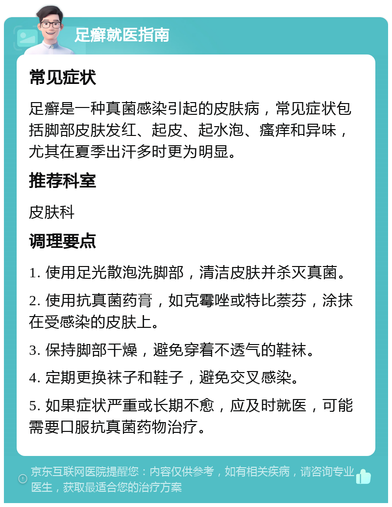 足癣就医指南 常见症状 足癣是一种真菌感染引起的皮肤病，常见症状包括脚部皮肤发红、起皮、起水泡、瘙痒和异味，尤其在夏季出汗多时更为明显。 推荐科室 皮肤科 调理要点 1. 使用足光散泡洗脚部，清洁皮肤并杀灭真菌。 2. 使用抗真菌药膏，如克霉唑或特比萘芬，涂抹在受感染的皮肤上。 3. 保持脚部干燥，避免穿着不透气的鞋袜。 4. 定期更换袜子和鞋子，避免交叉感染。 5. 如果症状严重或长期不愈，应及时就医，可能需要口服抗真菌药物治疗。