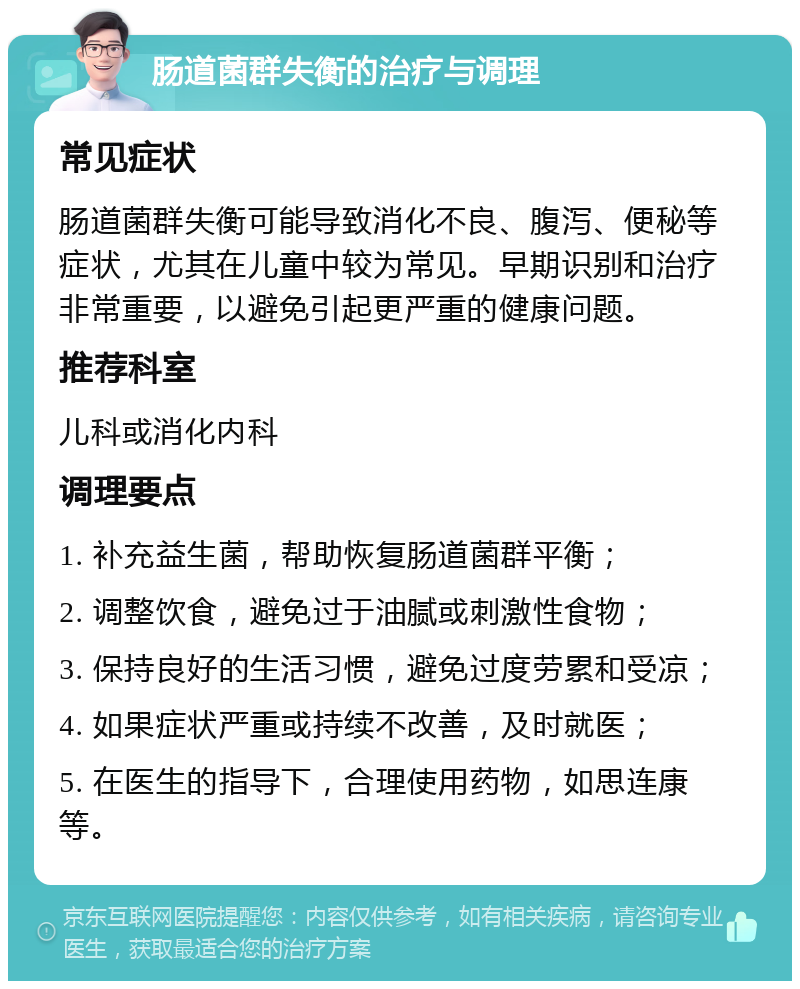 肠道菌群失衡的治疗与调理 常见症状 肠道菌群失衡可能导致消化不良、腹泻、便秘等症状，尤其在儿童中较为常见。早期识别和治疗非常重要，以避免引起更严重的健康问题。 推荐科室 儿科或消化内科 调理要点 1. 补充益生菌，帮助恢复肠道菌群平衡； 2. 调整饮食，避免过于油腻或刺激性食物； 3. 保持良好的生活习惯，避免过度劳累和受凉； 4. 如果症状严重或持续不改善，及时就医； 5. 在医生的指导下，合理使用药物，如思连康等。