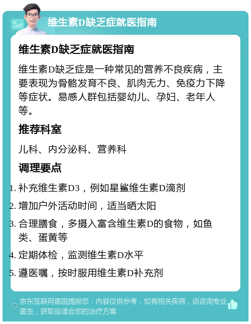 维生素D缺乏症就医指南 维生素D缺乏症就医指南 维生素D缺乏症是一种常见的营养不良疾病，主要表现为骨骼发育不良、肌肉无力、免疫力下降等症状。易感人群包括婴幼儿、孕妇、老年人等。 推荐科室 儿科、内分泌科、营养科 调理要点 补充维生素D3，例如星鲨维生素D滴剂 增加户外活动时间，适当晒太阳 合理膳食，多摄入富含维生素D的食物，如鱼类、蛋黄等 定期体检，监测维生素D水平 遵医嘱，按时服用维生素D补充剂