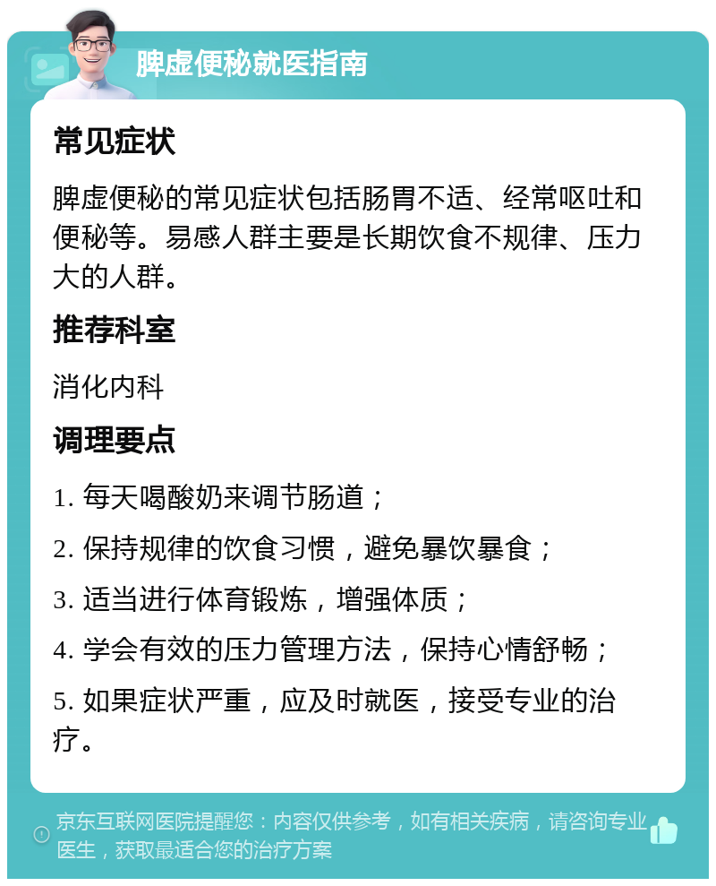 脾虚便秘就医指南 常见症状 脾虚便秘的常见症状包括肠胃不适、经常呕吐和便秘等。易感人群主要是长期饮食不规律、压力大的人群。 推荐科室 消化内科 调理要点 1. 每天喝酸奶来调节肠道； 2. 保持规律的饮食习惯，避免暴饮暴食； 3. 适当进行体育锻炼，增强体质； 4. 学会有效的压力管理方法，保持心情舒畅； 5. 如果症状严重，应及时就医，接受专业的治疗。