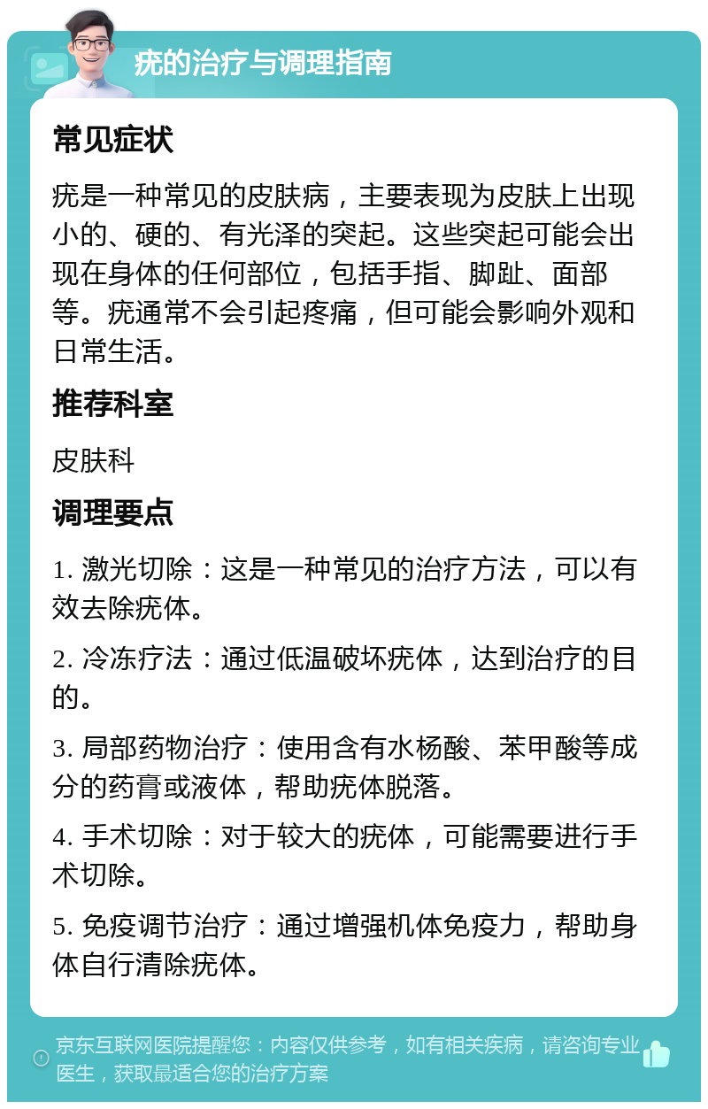 疣的治疗与调理指南 常见症状 疣是一种常见的皮肤病，主要表现为皮肤上出现小的、硬的、有光泽的突起。这些突起可能会出现在身体的任何部位，包括手指、脚趾、面部等。疣通常不会引起疼痛，但可能会影响外观和日常生活。 推荐科室 皮肤科 调理要点 1. 激光切除：这是一种常见的治疗方法，可以有效去除疣体。 2. 冷冻疗法：通过低温破坏疣体，达到治疗的目的。 3. 局部药物治疗：使用含有水杨酸、苯甲酸等成分的药膏或液体，帮助疣体脱落。 4. 手术切除：对于较大的疣体，可能需要进行手术切除。 5. 免疫调节治疗：通过增强机体免疫力，帮助身体自行清除疣体。