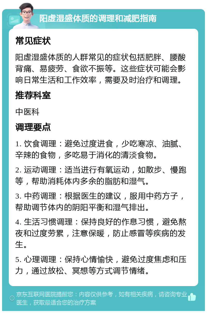 阳虚湿盛体质的调理和减肥指南 常见症状 阳虚湿盛体质的人群常见的症状包括肥胖、腰酸背痛、易疲劳、食欲不振等。这些症状可能会影响日常生活和工作效率，需要及时治疗和调理。 推荐科室 中医科 调理要点 1. 饮食调理：避免过度进食，少吃寒凉、油腻、辛辣的食物，多吃易于消化的清淡食物。 2. 运动调理：适当进行有氧运动，如散步、慢跑等，帮助消耗体内多余的脂肪和湿气。 3. 中药调理：根据医生的建议，服用中药方子，帮助调节体内的阴阳平衡和湿气排出。 4. 生活习惯调理：保持良好的作息习惯，避免熬夜和过度劳累，注意保暖，防止感冒等疾病的发生。 5. 心理调理：保持心情愉快，避免过度焦虑和压力，通过放松、冥想等方式调节情绪。