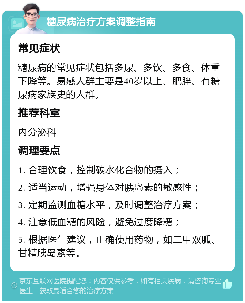 糖尿病治疗方案调整指南 常见症状 糖尿病的常见症状包括多尿、多饮、多食、体重下降等。易感人群主要是40岁以上、肥胖、有糖尿病家族史的人群。 推荐科室 内分泌科 调理要点 1. 合理饮食，控制碳水化合物的摄入； 2. 适当运动，增强身体对胰岛素的敏感性； 3. 定期监测血糖水平，及时调整治疗方案； 4. 注意低血糖的风险，避免过度降糖； 5. 根据医生建议，正确使用药物，如二甲双胍、甘精胰岛素等。