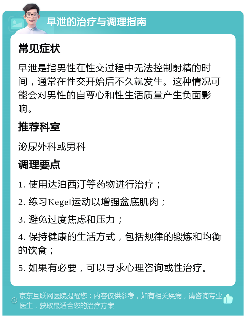 早泄的治疗与调理指南 常见症状 早泄是指男性在性交过程中无法控制射精的时间，通常在性交开始后不久就发生。这种情况可能会对男性的自尊心和性生活质量产生负面影响。 推荐科室 泌尿外科或男科 调理要点 1. 使用达泊西汀等药物进行治疗； 2. 练习Kegel运动以增强盆底肌肉； 3. 避免过度焦虑和压力； 4. 保持健康的生活方式，包括规律的锻炼和均衡的饮食； 5. 如果有必要，可以寻求心理咨询或性治疗。