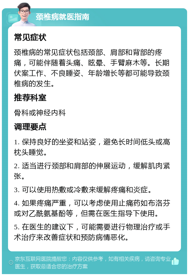 颈椎病就医指南 常见症状 颈椎病的常见症状包括颈部、肩部和背部的疼痛，可能伴随着头痛、眩晕、手臂麻木等。长期伏案工作、不良睡姿、年龄增长等都可能导致颈椎病的发生。 推荐科室 骨科或神经内科 调理要点 1. 保持良好的坐姿和站姿，避免长时间低头或高枕头睡觉。 2. 适当进行颈部和肩部的伸展运动，缓解肌肉紧张。 3. 可以使用热敷或冷敷来缓解疼痛和炎症。 4. 如果疼痛严重，可以考虑使用止痛药如布洛芬或对乙酰氨基酚等，但需在医生指导下使用。 5. 在医生的建议下，可能需要进行物理治疗或手术治疗来改善症状和预防病情恶化。