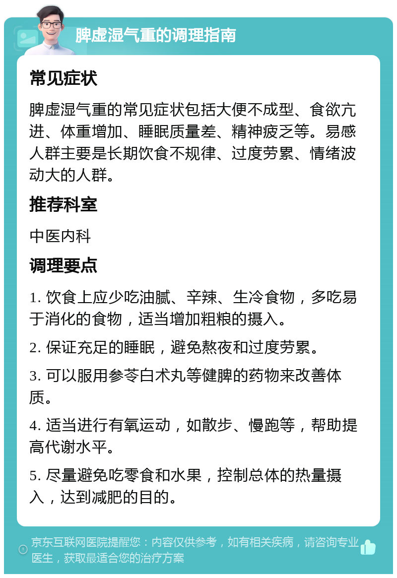 脾虚湿气重的调理指南 常见症状 脾虚湿气重的常见症状包括大便不成型、食欲亢进、体重增加、睡眠质量差、精神疲乏等。易感人群主要是长期饮食不规律、过度劳累、情绪波动大的人群。 推荐科室 中医内科 调理要点 1. 饮食上应少吃油腻、辛辣、生冷食物，多吃易于消化的食物，适当增加粗粮的摄入。 2. 保证充足的睡眠，避免熬夜和过度劳累。 3. 可以服用参苓白术丸等健脾的药物来改善体质。 4. 适当进行有氧运动，如散步、慢跑等，帮助提高代谢水平。 5. 尽量避免吃零食和水果，控制总体的热量摄入，达到减肥的目的。