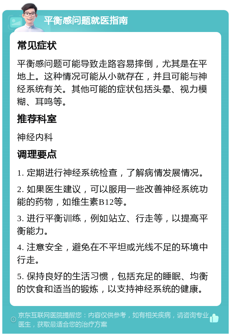 平衡感问题就医指南 常见症状 平衡感问题可能导致走路容易摔倒，尤其是在平地上。这种情况可能从小就存在，并且可能与神经系统有关。其他可能的症状包括头晕、视力模糊、耳鸣等。 推荐科室 神经内科 调理要点 1. 定期进行神经系统检查，了解病情发展情况。 2. 如果医生建议，可以服用一些改善神经系统功能的药物，如维生素B12等。 3. 进行平衡训练，例如站立、行走等，以提高平衡能力。 4. 注意安全，避免在不平坦或光线不足的环境中行走。 5. 保持良好的生活习惯，包括充足的睡眠、均衡的饮食和适当的锻炼，以支持神经系统的健康。