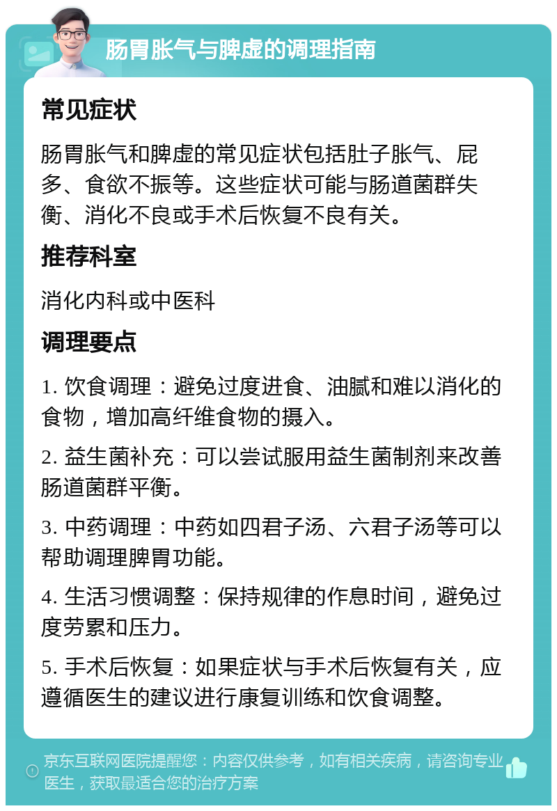 肠胃胀气与脾虚的调理指南 常见症状 肠胃胀气和脾虚的常见症状包括肚子胀气、屁多、食欲不振等。这些症状可能与肠道菌群失衡、消化不良或手术后恢复不良有关。 推荐科室 消化内科或中医科 调理要点 1. 饮食调理：避免过度进食、油腻和难以消化的食物，增加高纤维食物的摄入。 2. 益生菌补充：可以尝试服用益生菌制剂来改善肠道菌群平衡。 3. 中药调理：中药如四君子汤、六君子汤等可以帮助调理脾胃功能。 4. 生活习惯调整：保持规律的作息时间，避免过度劳累和压力。 5. 手术后恢复：如果症状与手术后恢复有关，应遵循医生的建议进行康复训练和饮食调整。