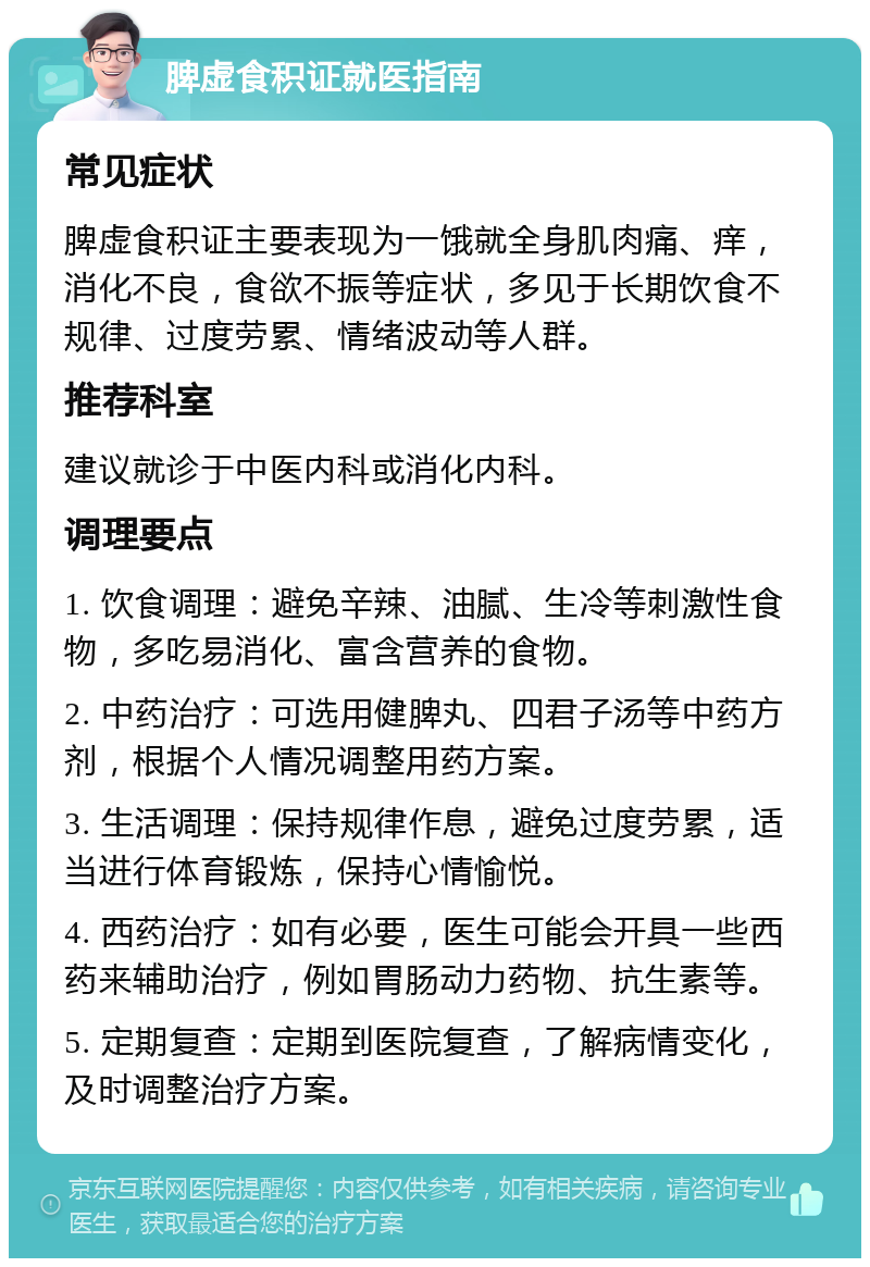 脾虚食积证就医指南 常见症状 脾虚食积证主要表现为一饿就全身肌肉痛、痒，消化不良，食欲不振等症状，多见于长期饮食不规律、过度劳累、情绪波动等人群。 推荐科室 建议就诊于中医内科或消化内科。 调理要点 1. 饮食调理：避免辛辣、油腻、生冷等刺激性食物，多吃易消化、富含营养的食物。 2. 中药治疗：可选用健脾丸、四君子汤等中药方剂，根据个人情况调整用药方案。 3. 生活调理：保持规律作息，避免过度劳累，适当进行体育锻炼，保持心情愉悦。 4. 西药治疗：如有必要，医生可能会开具一些西药来辅助治疗，例如胃肠动力药物、抗生素等。 5. 定期复查：定期到医院复查，了解病情变化，及时调整治疗方案。