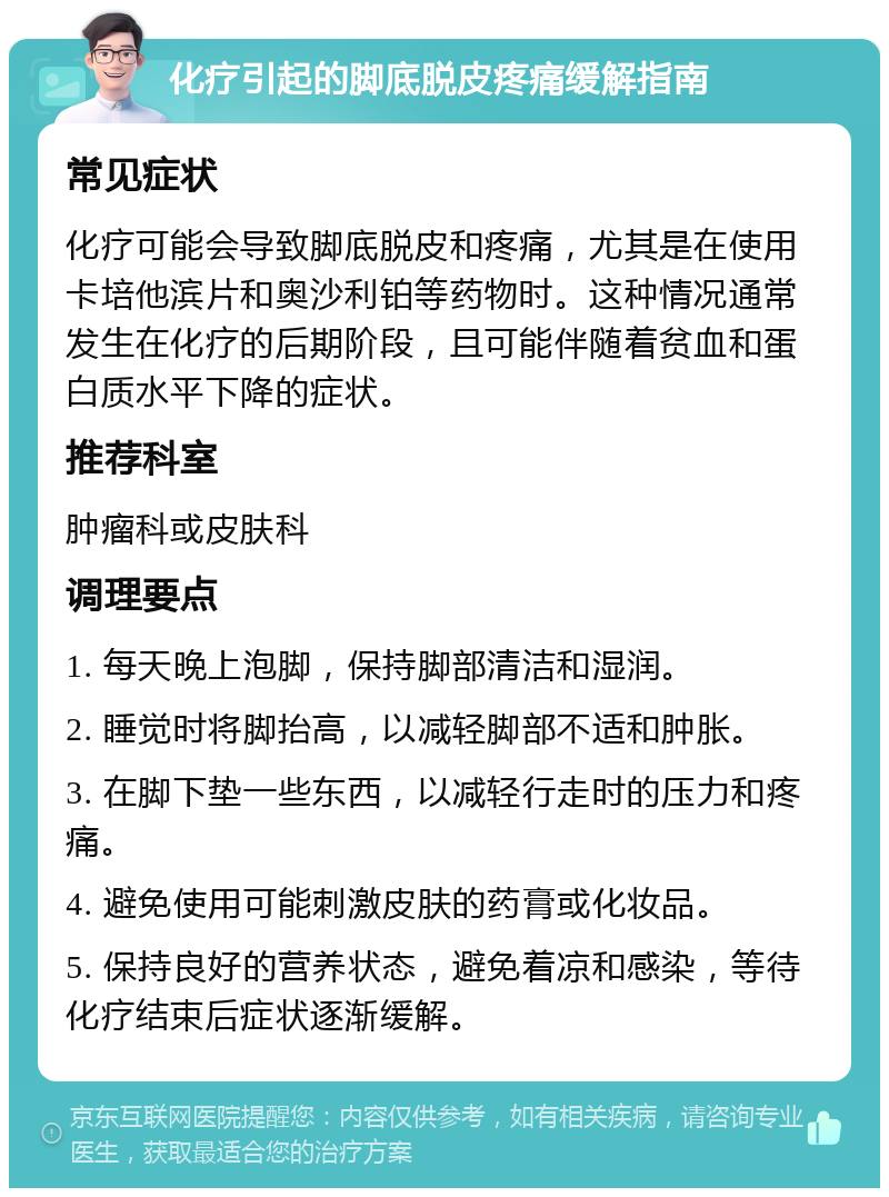 化疗引起的脚底脱皮疼痛缓解指南 常见症状 化疗可能会导致脚底脱皮和疼痛，尤其是在使用卡培他滨片和奥沙利铂等药物时。这种情况通常发生在化疗的后期阶段，且可能伴随着贫血和蛋白质水平下降的症状。 推荐科室 肿瘤科或皮肤科 调理要点 1. 每天晚上泡脚，保持脚部清洁和湿润。 2. 睡觉时将脚抬高，以减轻脚部不适和肿胀。 3. 在脚下垫一些东西，以减轻行走时的压力和疼痛。 4. 避免使用可能刺激皮肤的药膏或化妆品。 5. 保持良好的营养状态，避免着凉和感染，等待化疗结束后症状逐渐缓解。