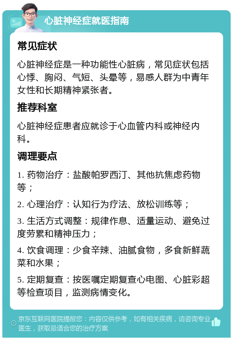 心脏神经症就医指南 常见症状 心脏神经症是一种功能性心脏病，常见症状包括心悸、胸闷、气短、头晕等，易感人群为中青年女性和长期精神紧张者。 推荐科室 心脏神经症患者应就诊于心血管内科或神经内科。 调理要点 1. 药物治疗：盐酸帕罗西汀、其他抗焦虑药物等； 2. 心理治疗：认知行为疗法、放松训练等； 3. 生活方式调整：规律作息、适量运动、避免过度劳累和精神压力； 4. 饮食调理：少食辛辣、油腻食物，多食新鲜蔬菜和水果； 5. 定期复查：按医嘱定期复查心电图、心脏彩超等检查项目，监测病情变化。