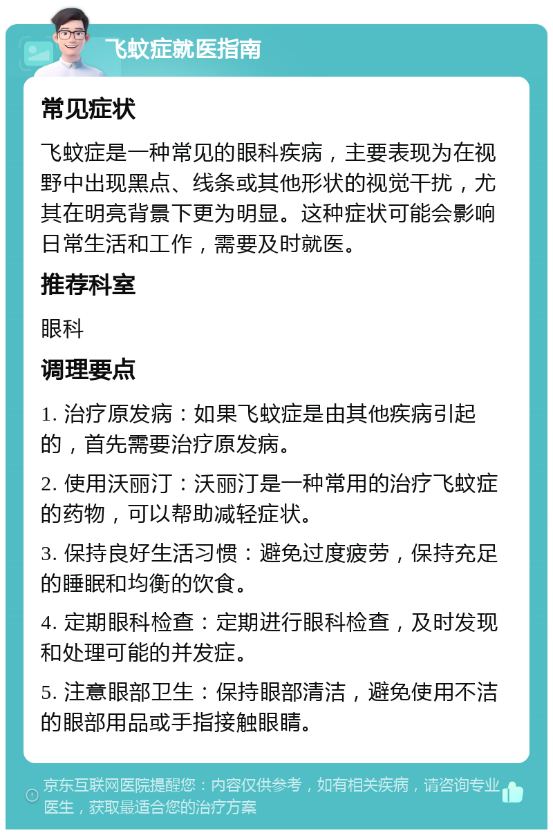 飞蚊症就医指南 常见症状 飞蚊症是一种常见的眼科疾病，主要表现为在视野中出现黑点、线条或其他形状的视觉干扰，尤其在明亮背景下更为明显。这种症状可能会影响日常生活和工作，需要及时就医。 推荐科室 眼科 调理要点 1. 治疗原发病：如果飞蚊症是由其他疾病引起的，首先需要治疗原发病。 2. 使用沃丽汀：沃丽汀是一种常用的治疗飞蚊症的药物，可以帮助减轻症状。 3. 保持良好生活习惯：避免过度疲劳，保持充足的睡眠和均衡的饮食。 4. 定期眼科检查：定期进行眼科检查，及时发现和处理可能的并发症。 5. 注意眼部卫生：保持眼部清洁，避免使用不洁的眼部用品或手指接触眼睛。