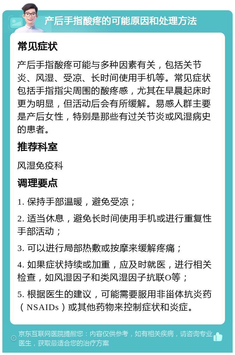 产后手指酸疼的可能原因和处理方法 常见症状 产后手指酸疼可能与多种因素有关，包括关节炎、风湿、受凉、长时间使用手机等。常见症状包括手指指尖周围的酸疼感，尤其在早晨起床时更为明显，但活动后会有所缓解。易感人群主要是产后女性，特别是那些有过关节炎或风湿病史的患者。 推荐科室 风湿免疫科 调理要点 1. 保持手部温暖，避免受凉； 2. 适当休息，避免长时间使用手机或进行重复性手部活动； 3. 可以进行局部热敷或按摩来缓解疼痛； 4. 如果症状持续或加重，应及时就医，进行相关检查，如风湿因子和类风湿因子抗联O等； 5. 根据医生的建议，可能需要服用非甾体抗炎药（NSAIDs）或其他药物来控制症状和炎症。