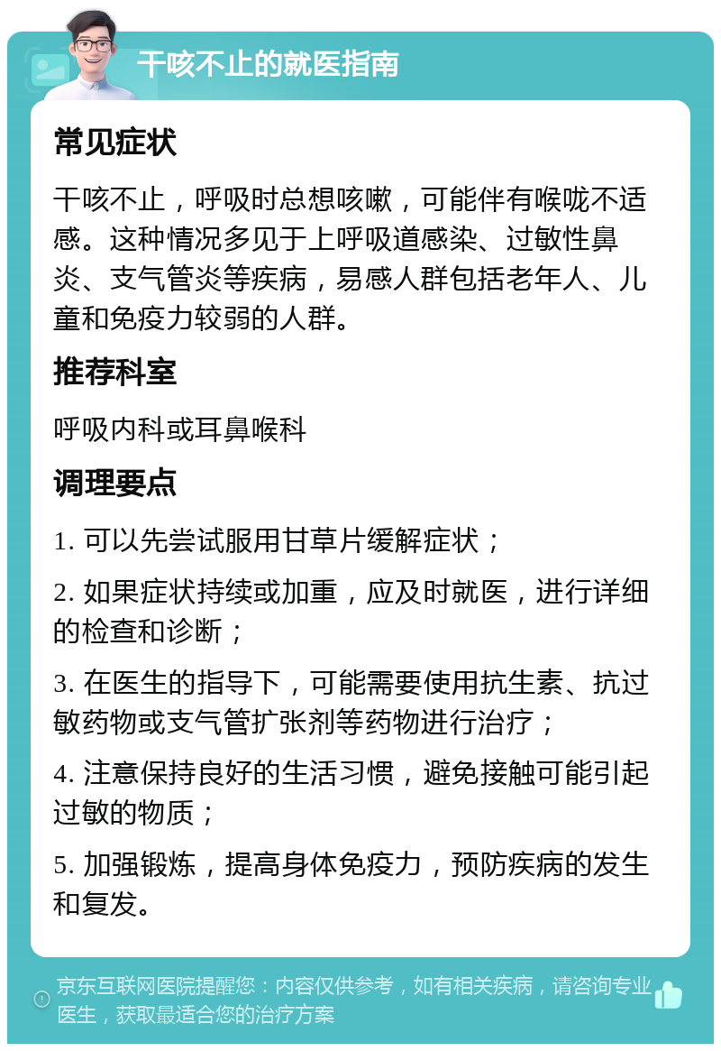 干咳不止的就医指南 常见症状 干咳不止，呼吸时总想咳嗽，可能伴有喉咙不适感。这种情况多见于上呼吸道感染、过敏性鼻炎、支气管炎等疾病，易感人群包括老年人、儿童和免疫力较弱的人群。 推荐科室 呼吸内科或耳鼻喉科 调理要点 1. 可以先尝试服用甘草片缓解症状； 2. 如果症状持续或加重，应及时就医，进行详细的检查和诊断； 3. 在医生的指导下，可能需要使用抗生素、抗过敏药物或支气管扩张剂等药物进行治疗； 4. 注意保持良好的生活习惯，避免接触可能引起过敏的物质； 5. 加强锻炼，提高身体免疫力，预防疾病的发生和复发。