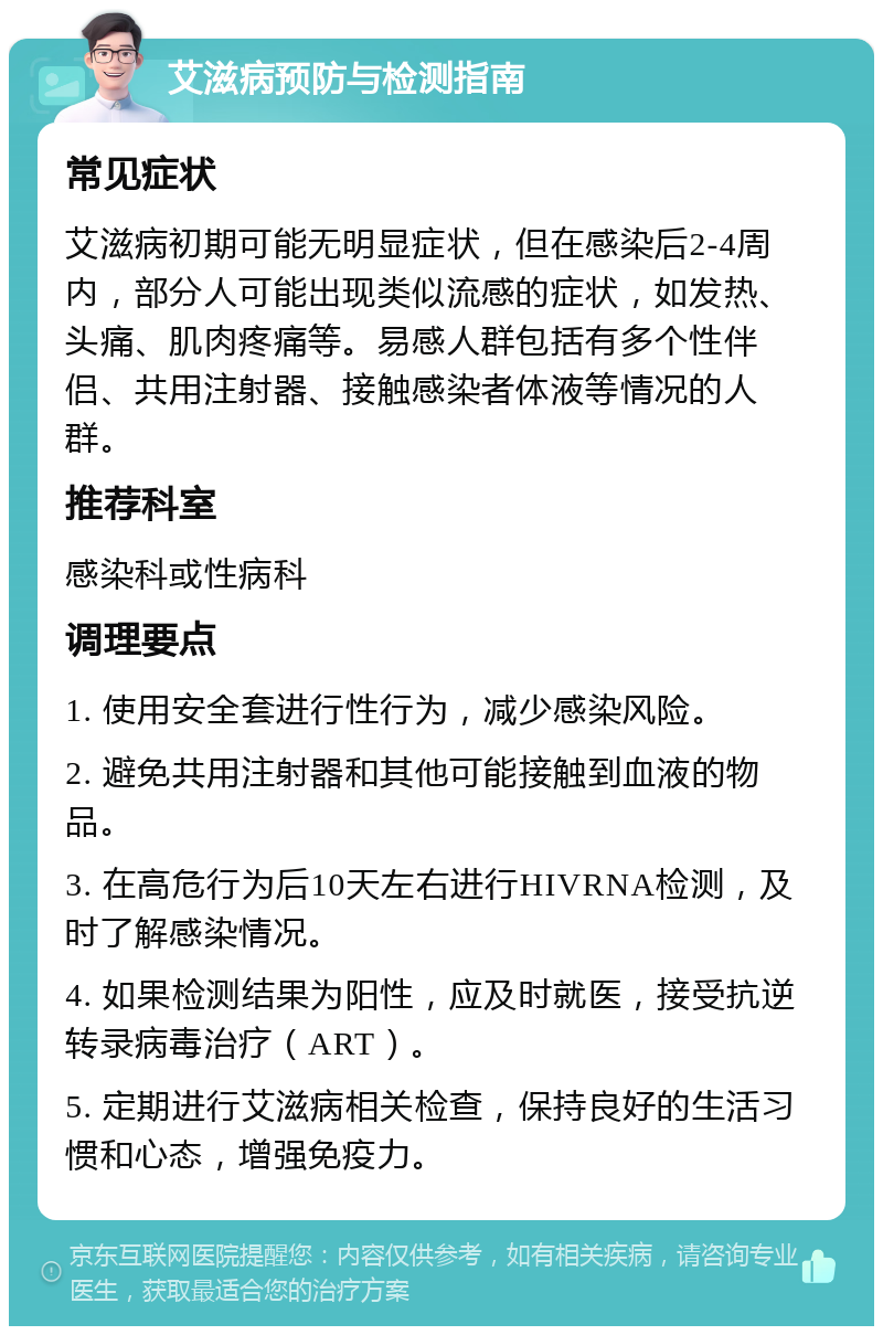 艾滋病预防与检测指南 常见症状 艾滋病初期可能无明显症状，但在感染后2-4周内，部分人可能出现类似流感的症状，如发热、头痛、肌肉疼痛等。易感人群包括有多个性伴侣、共用注射器、接触感染者体液等情况的人群。 推荐科室 感染科或性病科 调理要点 1. 使用安全套进行性行为，减少感染风险。 2. 避免共用注射器和其他可能接触到血液的物品。 3. 在高危行为后10天左右进行HIVRNA检测，及时了解感染情况。 4. 如果检测结果为阳性，应及时就医，接受抗逆转录病毒治疗（ART）。 5. 定期进行艾滋病相关检查，保持良好的生活习惯和心态，增强免疫力。