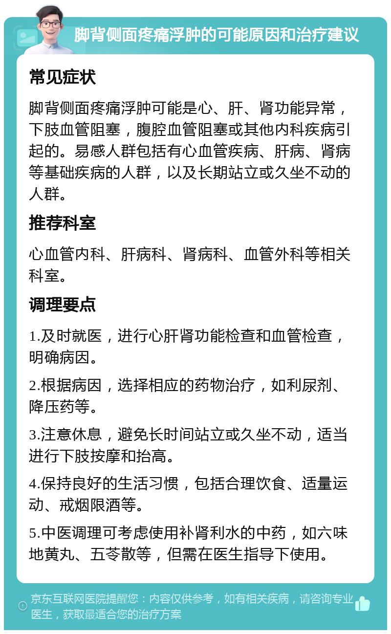 脚背侧面疼痛浮肿的可能原因和治疗建议 常见症状 脚背侧面疼痛浮肿可能是心、肝、肾功能异常，下肢血管阻塞，腹腔血管阻塞或其他内科疾病引起的。易感人群包括有心血管疾病、肝病、肾病等基础疾病的人群，以及长期站立或久坐不动的人群。 推荐科室 心血管内科、肝病科、肾病科、血管外科等相关科室。 调理要点 1.及时就医，进行心肝肾功能检查和血管检查，明确病因。 2.根据病因，选择相应的药物治疗，如利尿剂、降压药等。 3.注意休息，避免长时间站立或久坐不动，适当进行下肢按摩和抬高。 4.保持良好的生活习惯，包括合理饮食、适量运动、戒烟限酒等。 5.中医调理可考虑使用补肾利水的中药，如六味地黄丸、五苓散等，但需在医生指导下使用。