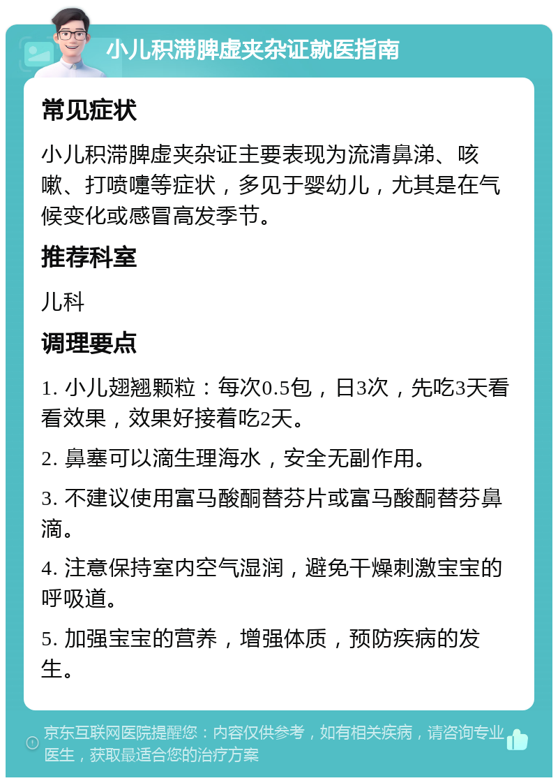 小儿积滞脾虚夹杂证就医指南 常见症状 小儿积滞脾虚夹杂证主要表现为流清鼻涕、咳嗽、打喷嚏等症状，多见于婴幼儿，尤其是在气候变化或感冒高发季节。 推荐科室 儿科 调理要点 1. 小儿翅翘颗粒：每次0.5包，日3次，先吃3天看看效果，效果好接着吃2天。 2. 鼻塞可以滴生理海水，安全无副作用。 3. 不建议使用富马酸酮替芬片或富马酸酮替芬鼻滴。 4. 注意保持室内空气湿润，避免干燥刺激宝宝的呼吸道。 5. 加强宝宝的营养，增强体质，预防疾病的发生。