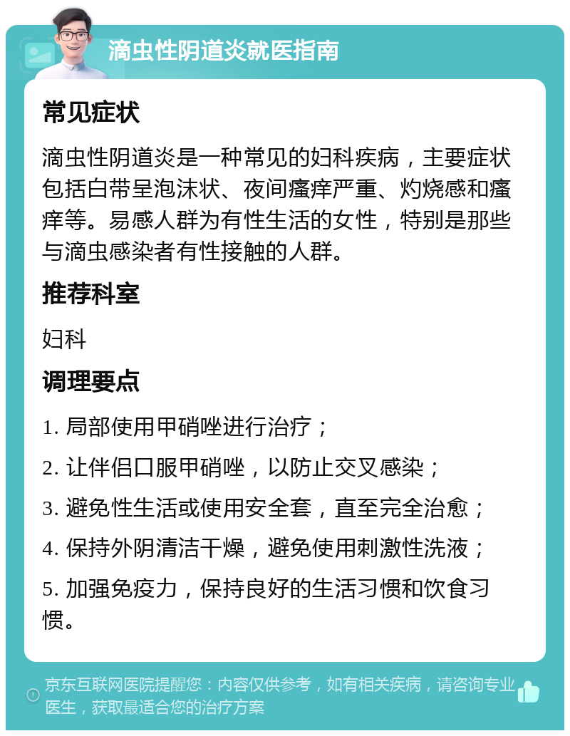 滴虫性阴道炎就医指南 常见症状 滴虫性阴道炎是一种常见的妇科疾病，主要症状包括白带呈泡沫状、夜间瘙痒严重、灼烧感和瘙痒等。易感人群为有性生活的女性，特别是那些与滴虫感染者有性接触的人群。 推荐科室 妇科 调理要点 1. 局部使用甲硝唑进行治疗； 2. 让伴侣口服甲硝唑，以防止交叉感染； 3. 避免性生活或使用安全套，直至完全治愈； 4. 保持外阴清洁干燥，避免使用刺激性洗液； 5. 加强免疫力，保持良好的生活习惯和饮食习惯。