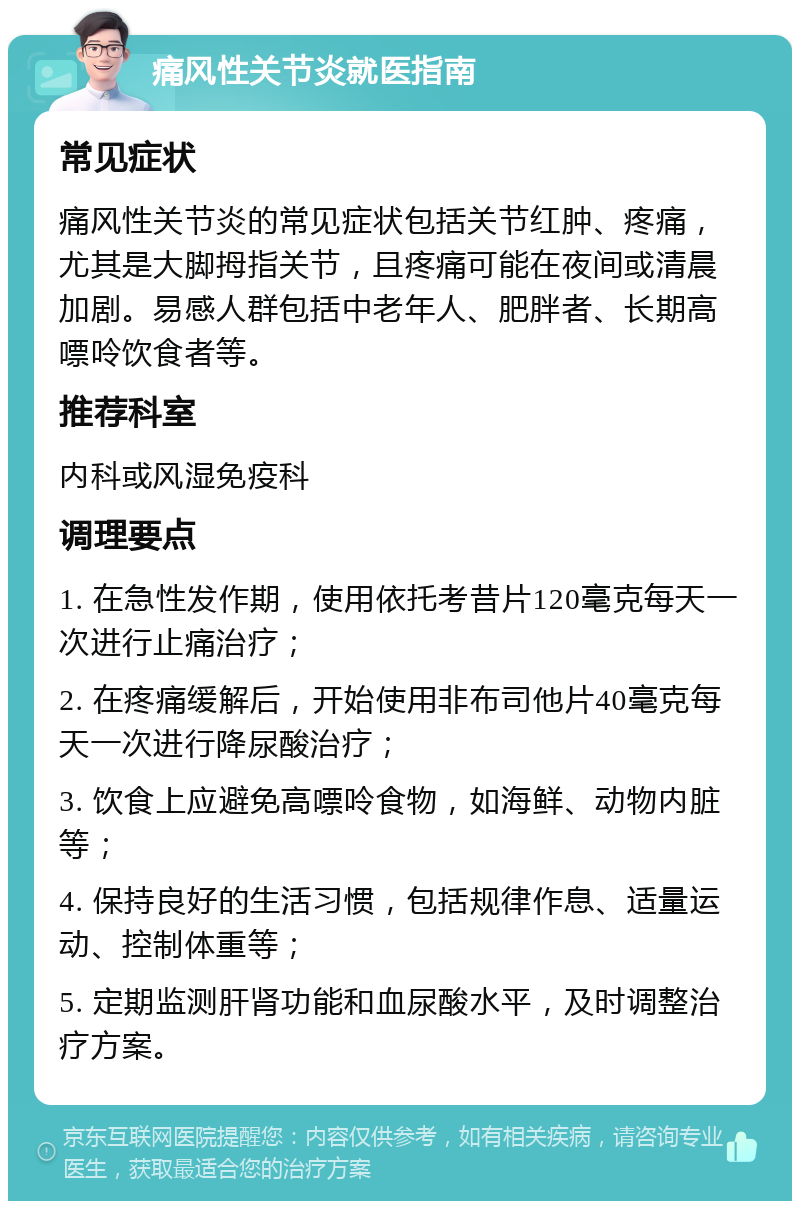 痛风性关节炎就医指南 常见症状 痛风性关节炎的常见症状包括关节红肿、疼痛，尤其是大脚拇指关节，且疼痛可能在夜间或清晨加剧。易感人群包括中老年人、肥胖者、长期高嘌呤饮食者等。 推荐科室 内科或风湿免疫科 调理要点 1. 在急性发作期，使用依托考昔片120毫克每天一次进行止痛治疗； 2. 在疼痛缓解后，开始使用非布司他片40毫克每天一次进行降尿酸治疗； 3. 饮食上应避免高嘌呤食物，如海鲜、动物内脏等； 4. 保持良好的生活习惯，包括规律作息、适量运动、控制体重等； 5. 定期监测肝肾功能和血尿酸水平，及时调整治疗方案。