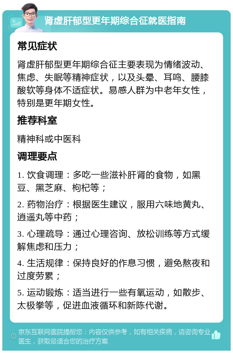 肾虚肝郁型更年期综合征就医指南 常见症状 肾虚肝郁型更年期综合征主要表现为情绪波动、焦虑、失眠等精神症状，以及头晕、耳鸣、腰膝酸软等身体不适症状。易感人群为中老年女性，特别是更年期女性。 推荐科室 精神科或中医科 调理要点 1. 饮食调理：多吃一些滋补肝肾的食物，如黑豆、黑芝麻、枸杞等； 2. 药物治疗：根据医生建议，服用六味地黄丸、逍遥丸等中药； 3. 心理疏导：通过心理咨询、放松训练等方式缓解焦虑和压力； 4. 生活规律：保持良好的作息习惯，避免熬夜和过度劳累； 5. 运动锻炼：适当进行一些有氧运动，如散步、太极拳等，促进血液循环和新陈代谢。