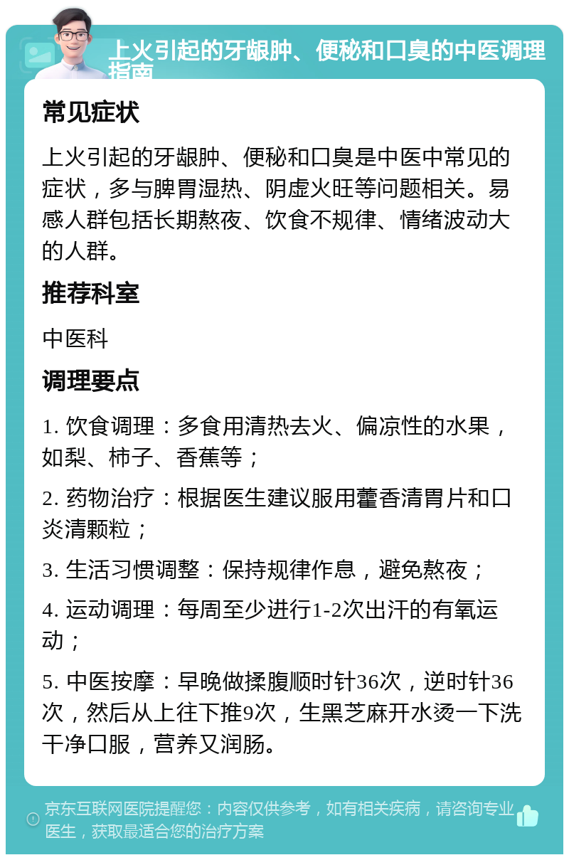 上火引起的牙龈肿、便秘和口臭的中医调理指南 常见症状 上火引起的牙龈肿、便秘和口臭是中医中常见的症状，多与脾胃湿热、阴虚火旺等问题相关。易感人群包括长期熬夜、饮食不规律、情绪波动大的人群。 推荐科室 中医科 调理要点 1. 饮食调理：多食用清热去火、偏凉性的水果，如梨、柿子、香蕉等； 2. 药物治疗：根据医生建议服用藿香清胃片和口炎清颗粒； 3. 生活习惯调整：保持规律作息，避免熬夜； 4. 运动调理：每周至少进行1-2次出汗的有氧运动； 5. 中医按摩：早晚做揉腹顺时针36次，逆时针36次，然后从上往下推9次，生黑芝麻开水烫一下洗干净口服，营养又润肠。